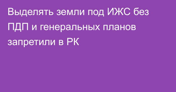 Выделять земли под ИЖС без ПДП и генеральных планов запретили в РК