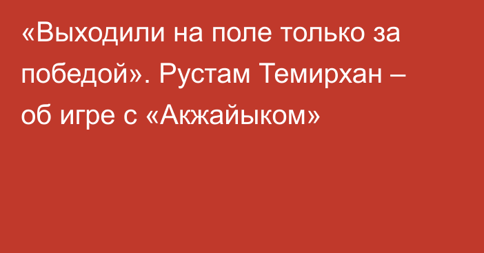 «Выходили на поле только за победой». Рустам Темирхан – об игре с «Акжайыком»