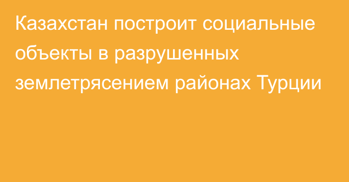 Казахстан построит социальные объекты в разрушенных землетрясением районах Турции