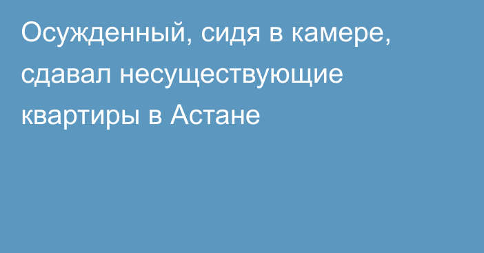 Осужденный, сидя в камере, сдавал несуществующие квартиры в Астане