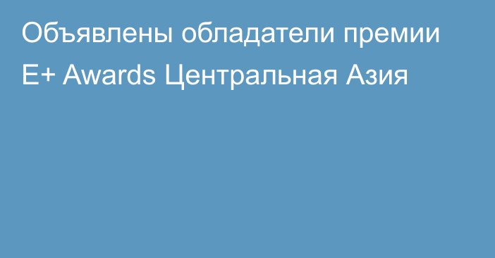 Объявлены обладатели премии E+ Awards Центральная Азия