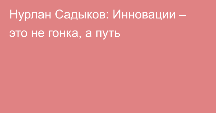 Нурлан Садыков: Инновации – это не гонка, а путь