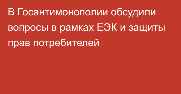 В Госантимонополии обсудили вопросы в рамках ЕЭК и защиты прав потребителей