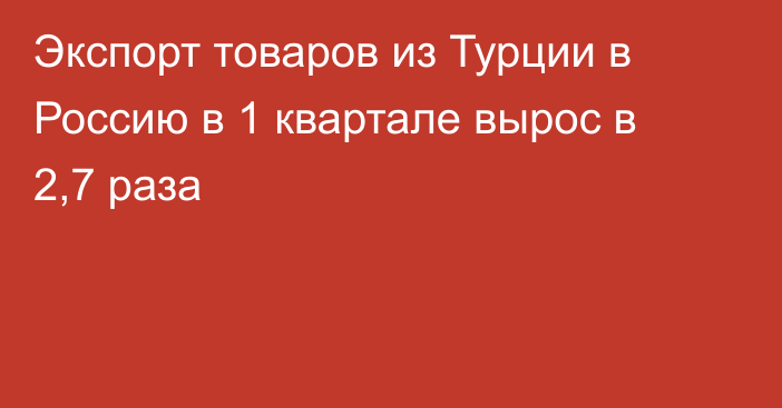 Экспорт товаров из Турции в Россию в 1 квартале вырос в 2,7 раза 