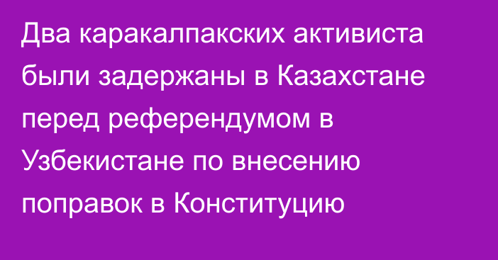 Два каракалпакских активиста были задержаны в Казахстане перед референдумом в Узбекистане по внесению поправок в Конституцию