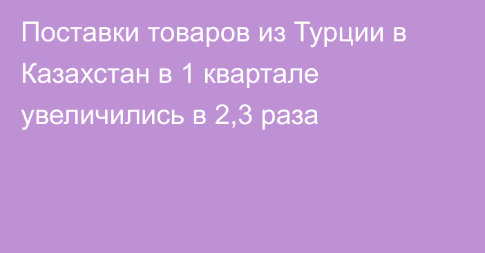 Поставки товаров из Турции в Казахстан в 1 квартале увеличились в 2,3 раза