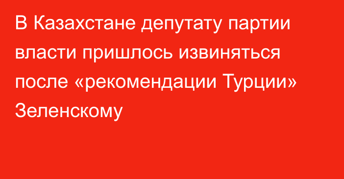 В Казахстане депутату партии власти пришлось извиняться после «рекомендации Турции» Зеленскому