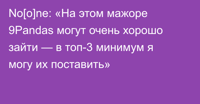 No[o]ne: «На этом мажоре 9Pandas могут очень хорошо зайти — в топ-3 минимум я могу их поставить»