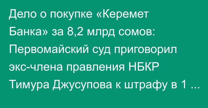 Дело о покупке «Керемет Банка» за 8,2 млрд сомов: Первомайский суд приговорил экс-члена правления НБКР Тимура Джусупова к штрафу в 1 млн сомов