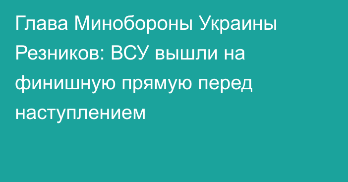 Глава Минобороны Украины Резников: ВСУ вышли на финишную прямую перед наступлением