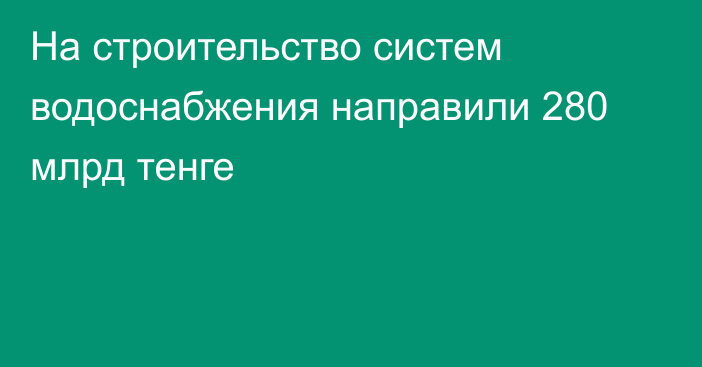 На строительство систем водоснабжения направили 280 млрд тенге