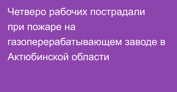 Четверо рабочих пострадали при пожаре на газоперерабатывающем заводе в Актюбинской области