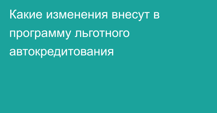 Какие изменения внесут в программу льготного автокредитования