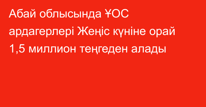 Абай облысында ҰОС ардагерлері Жеңіс күніне орай 1,5 миллион теңгеден алады