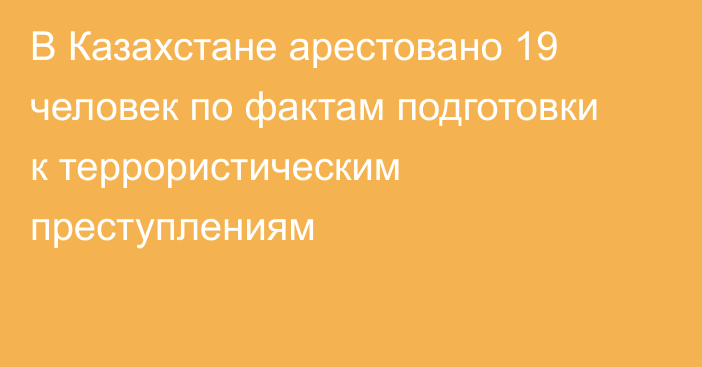 В Казахстане арестовано 19 человек по фактам подготовки к террористическим преступлениям