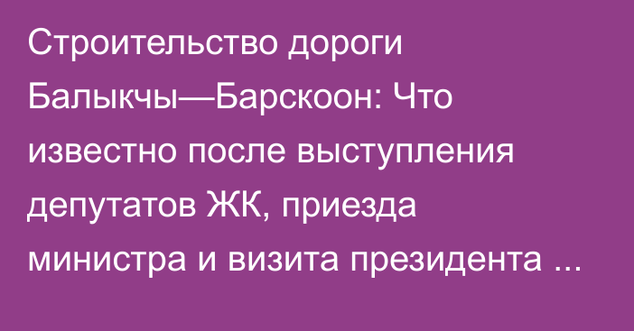 Строительство дороги Балыкчы—Барскоон: Что известно после выступления депутатов ЖК, приезда министра и визита президента Садыра Жапарова?