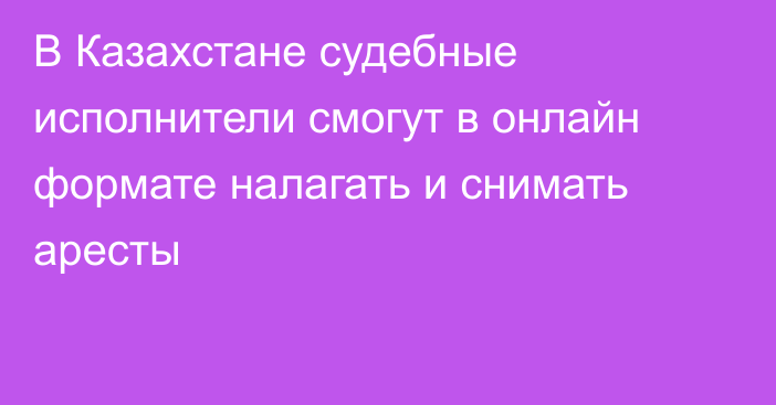 В Казахстане судебные исполнители  смогут в онлайн формате налагать и снимать аресты