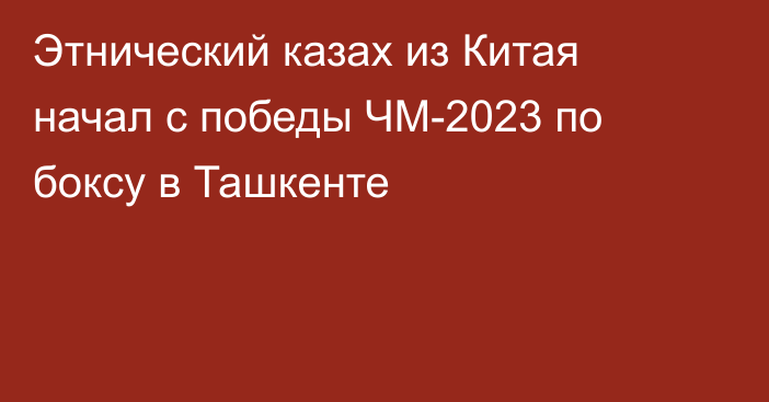 Этнический казах из Китая начал с победы ЧМ-2023 по боксу в Ташкенте