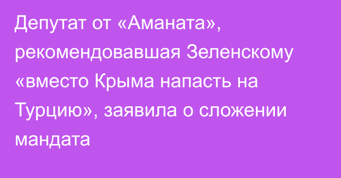 Депутат от «Аманата», рекомендовавшая Зеленскому «вместо Крыма напасть на Турцию», заявила о сложении мандата