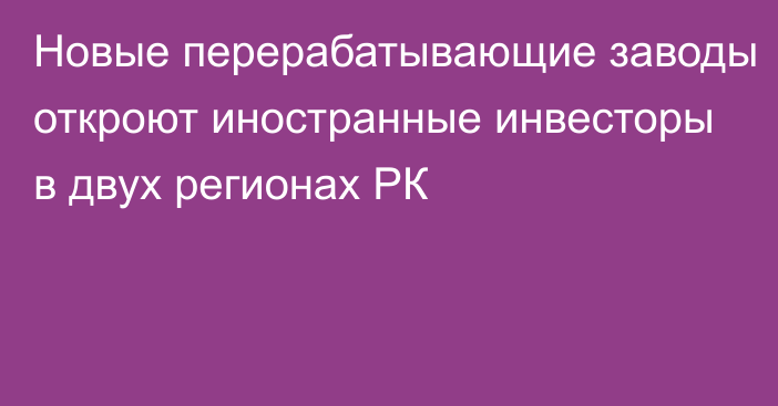 Новые перерабатывающие заводы откроют иностранные инвесторы в двух регионах РК