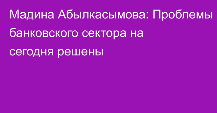 Мадина Абылкасымова: Проблемы банковского сектора на сегодня решены