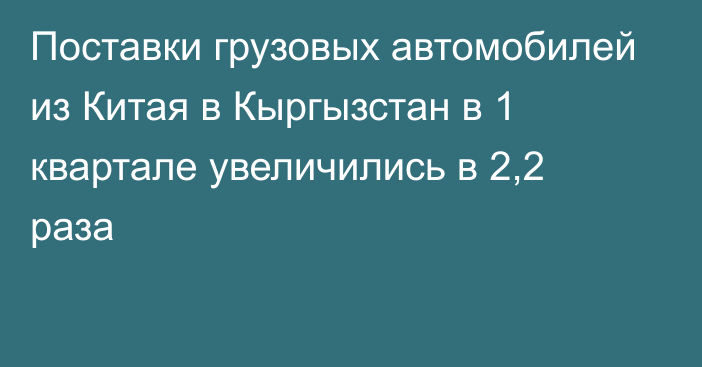 Поставки грузовых автомобилей из Китая в Кыргызстан в 1 квартале увеличились в 2,2 раза