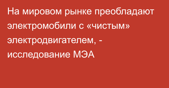 На мировом рынке преобладают электромобили с «чистым» электродвигателем, - исследование МЭА