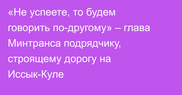 «Не успеете, то будем говорить по-другому» – глава Минтранса подрядчику, строящему дорогу на Иссык-Куле