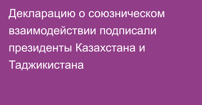 Декларацию о союзническом взаимодействии подписали президенты Казахстана и Таджикистана