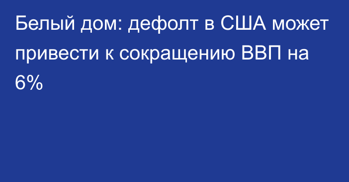 Белый дом: дефолт в США может привести к сокращению ВВП на 6%