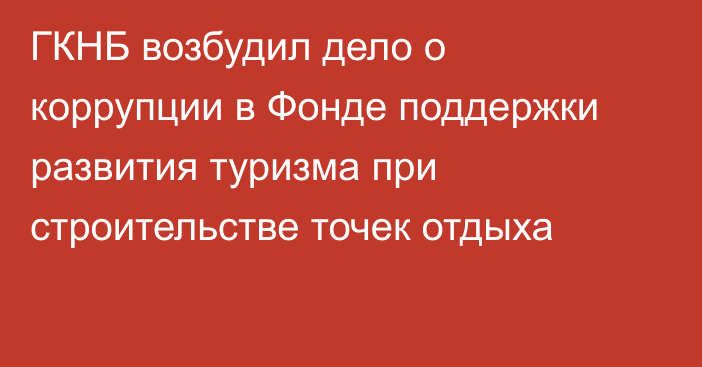 ГКНБ возбудил дело о коррупции в Фонде поддержки развития туризма при строительстве точек отдыха