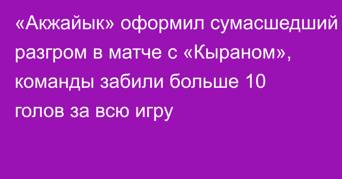 «Акжайык» оформил сумасшедший разгром в матче с «Кыраном», команды забили больше 10 голов за всю игру