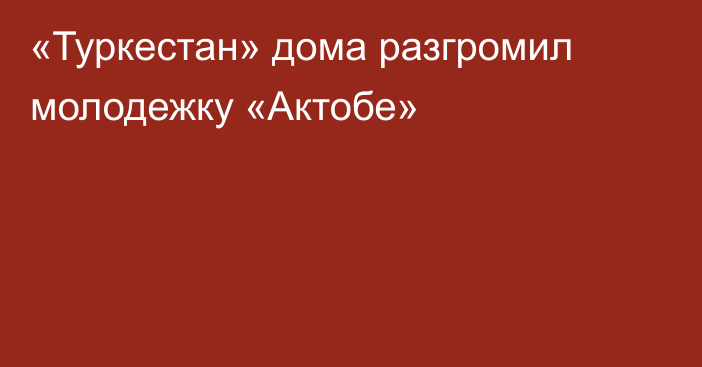 «Туркестан» дома разгромил молодежку «Актобе»