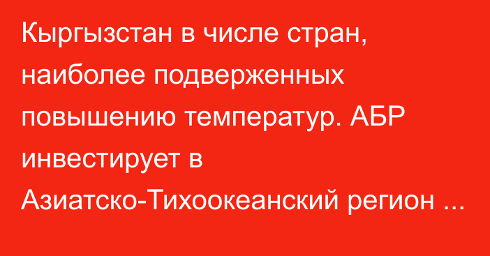 Кыргызстан в числе стран, наиболее подверженных повышению температур. АБР инвестирует в Азиатско-Тихоокеанский регион до $100 млрд