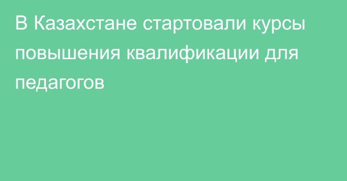 В Казахстане стартовали курсы повышения квалификации для педагогов