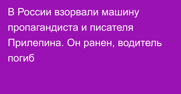 В России взорвали машину пропагандиста и писателя Прилепина. Он ранен, водитель погиб