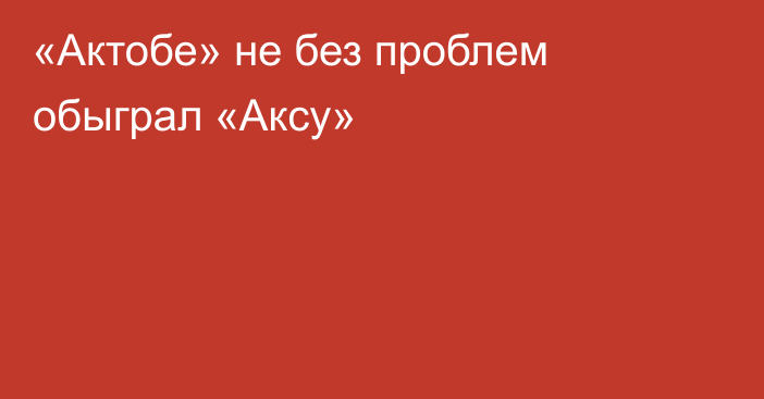 «Актобе» не без проблем обыграл «Аксу»