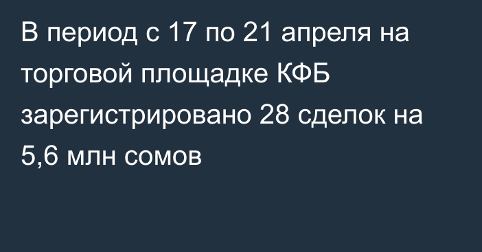 В период с 17 по 21 апреля на торговой площадке КФБ зарегистрировано 28 сделок на 5,6 млн сомов