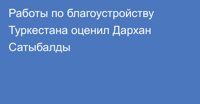 Работы по благоустройству Туркестана оценил Дархан Сатыбалды