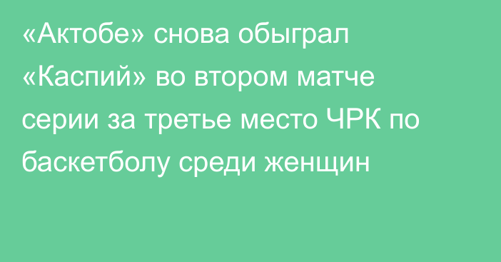 «Актобе» снова обыграл «Каспий» во втором матче серии за третье место ЧРК по баскетболу среди женщин