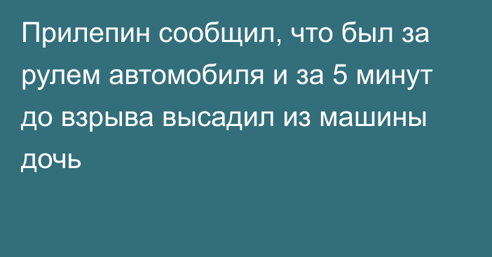 Прилепин сообщил, что был за рулем автомобиля и за 5 минут до взрыва высадил из машины дочь