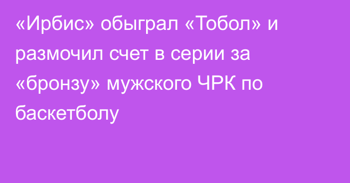 «Ирбис» обыграл «Тобол» и размочил счет в серии за «бронзу» мужского ЧРК по баскетболу