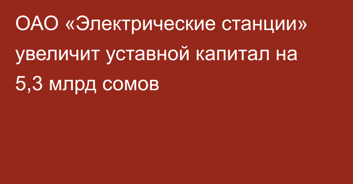 ОАО «Электрические станции» увеличит уставной капитал на 5,3 млрд сомов