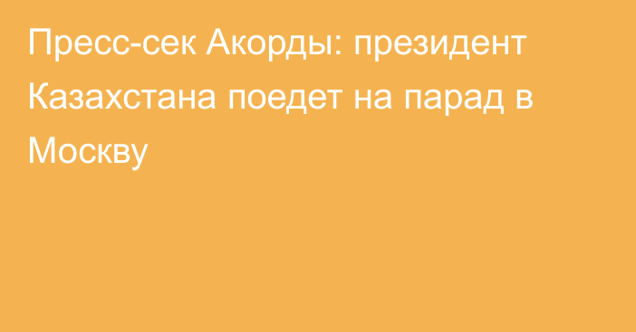 Пресс-сек Акорды: президент Казахстана поедет на парад в Москву