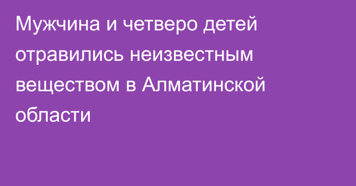 Мужчина и четверо детей отравились неизвестным веществом в Алматинской области