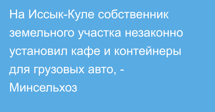 На Иссык-Куле собственник земельного участка незаконно установил кафе и контейнеры для грузовых авто, - Минсельхоз