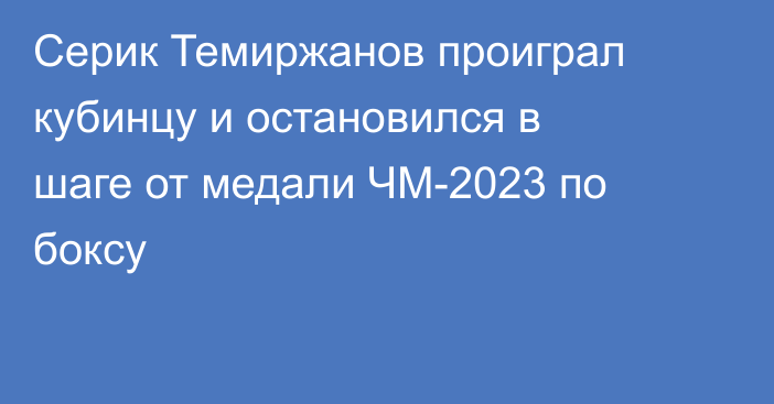 Серик Темиржанов проиграл кубинцу и остановился в шаге от медали ЧМ-2023 по боксу