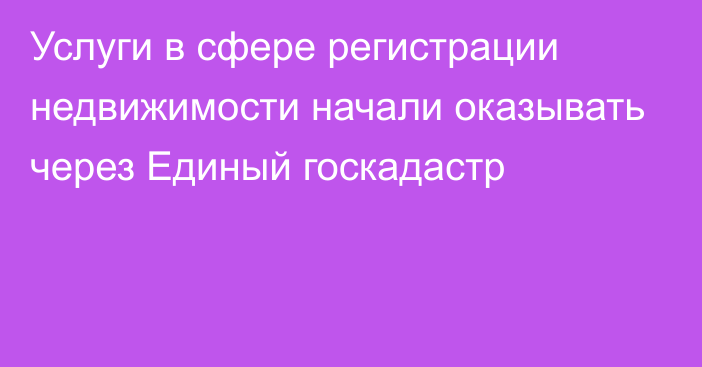 Услуги в сфере регистрации недвижимости начали оказывать через Единый госкадастр