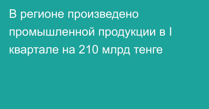 В регионе произведено промышленной продукции в I квартале на 210 млрд тенге