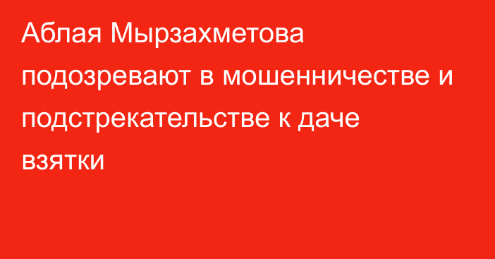 Аблая Мырзахметова подозревают в мошенничестве и подстрекательстве к даче взятки